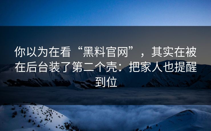 你以为在看“黑料官网”，其实在被在后台装了第二个壳：把家人也提醒到位