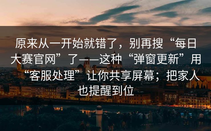 原来从一开始就错了,别再搜“每日大赛官网”了——这种“弹窗更新”用“客服处理”让你共享屏幕;把家人也提醒到位
