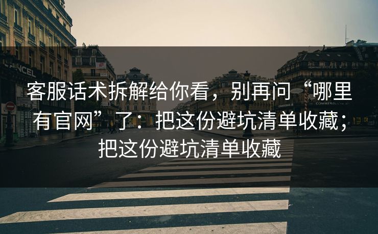 客服话术拆解给你看，别再问“哪里有官网”了：把这份避坑清单收藏；把这份避坑清单收藏