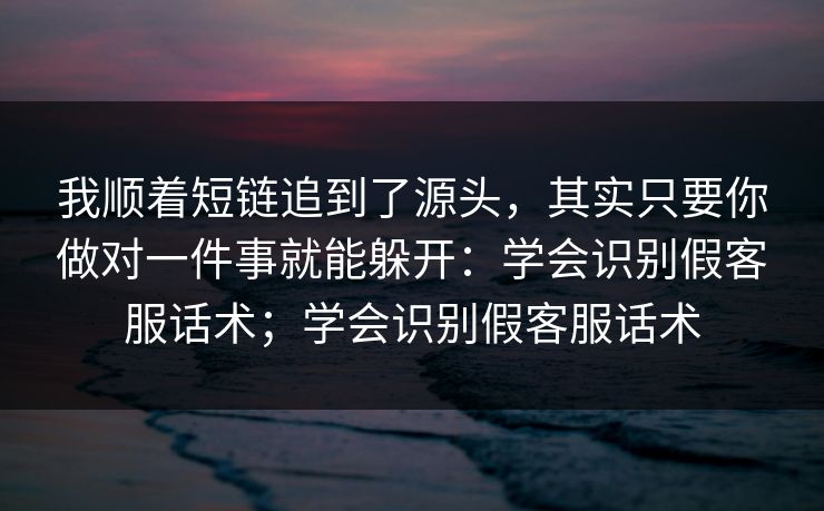 我顺着短链追到了源头，其实只要你做对一件事就能躲开：学会识别假客服话术；学会识别假客服话术