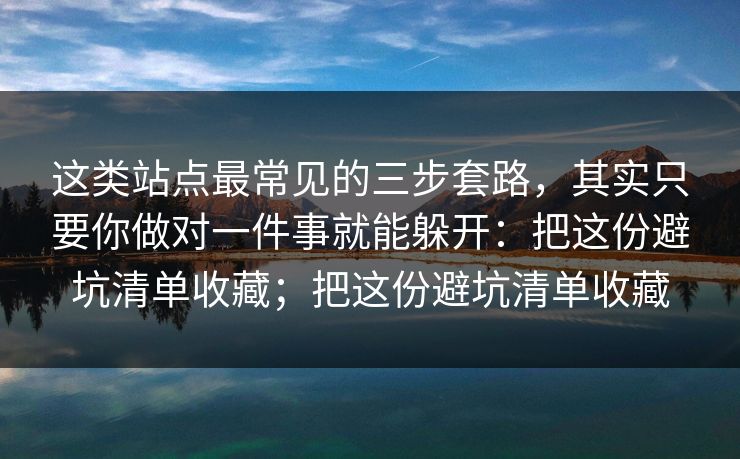 这类站点最常见的三步套路，其实只要你做对一件事就能躲开：把这份避坑清单收藏；把这份避坑清单收藏