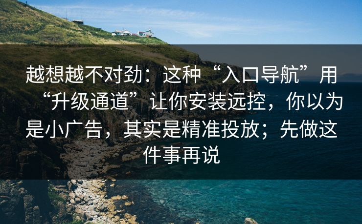 越想越不对劲:这种“入口导航”用“升级通道”让你安装远控,你以为是小广告,其实是精准投放;先做这件事再说