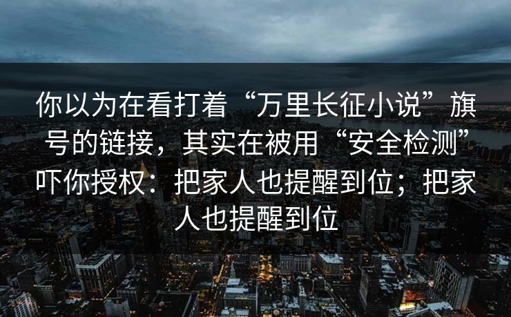 你以为在看打着“万里长征小说”旗号的链接,其实在被用“安全检测”吓你授权:把家人也提醒到位;把家人也提醒到位 你以为在看打着“万里长征小说”旗号的链接,其实在被用“安全检测”吓你授权:把家人也提醒到位;把家人也提醒到位