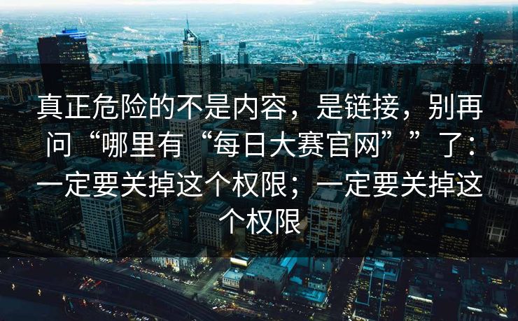 真正危险的不是内容，是链接，别再问“哪里有“每日大赛官网””了：一定要关掉这个权限；一定要关掉这个权限