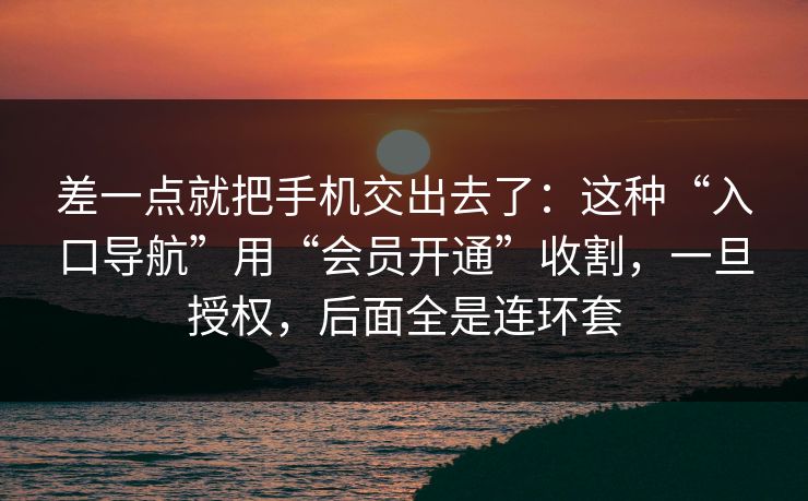 差一点就把手机交出去了：这种“入口导航”用“会员开通”收割，一旦授权，后面全是连环套