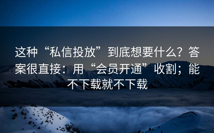 这种“私信投放”到底想要什么？答案很直接：用“会员开通”收割；能不下载就不下载