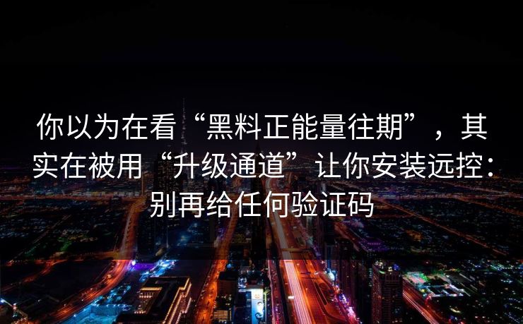 你以为在看“黑料正能量往期”，其实在被用“升级通道”让你安装远控：别再给任何验证码