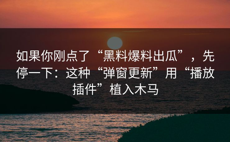 如果你刚点了“黑料爆料出瓜”，先停一下：这种“弹窗更新”用“播放插件”植入木马
