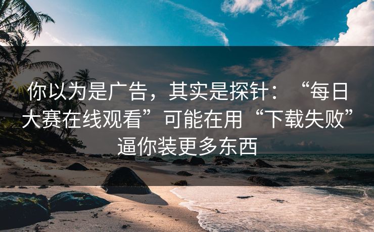 你以为是广告，其实是探针：“每日大赛在线观看”可能在用“下载失败”逼你装更多东西
