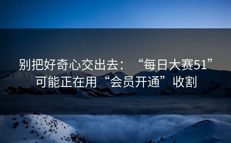 别把好奇心交出去：“每日大赛51”可能正在用“会员开通”收割
