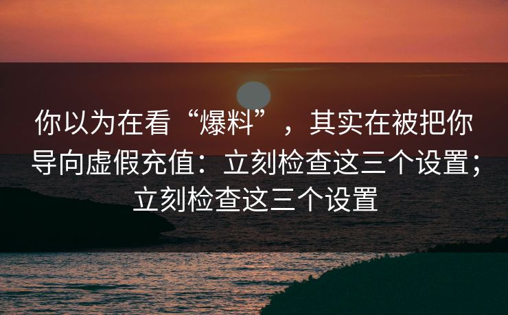 你以为在看“爆料”，其实在被把你导向虚假充值：立刻检查这三个设置；立刻检查这三个设置
