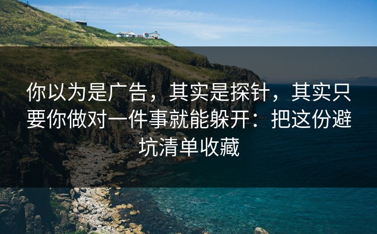 你以为是广告，其实是探针，其实只要你做对一件事就能躲开：把这份避坑清单收藏