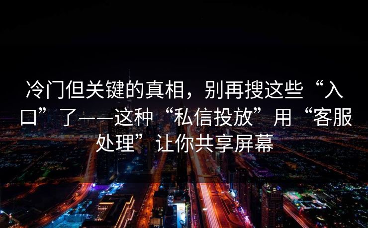 冷门但关键的真相，别再搜这些“入口”了——这种“私信投放”用“客服处理”让你共享屏幕