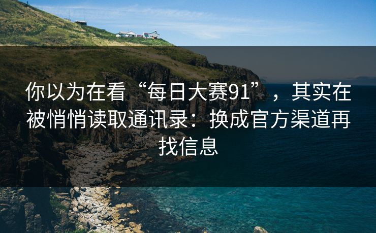 你以为在看“每日大赛91”，其实在被悄悄读取通讯录：换成官方渠道再找信息