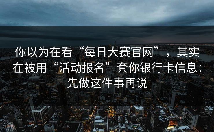 你以为在看“每日大赛官网”，其实在被用“活动报名”套你银行卡信息：先做这件事再说