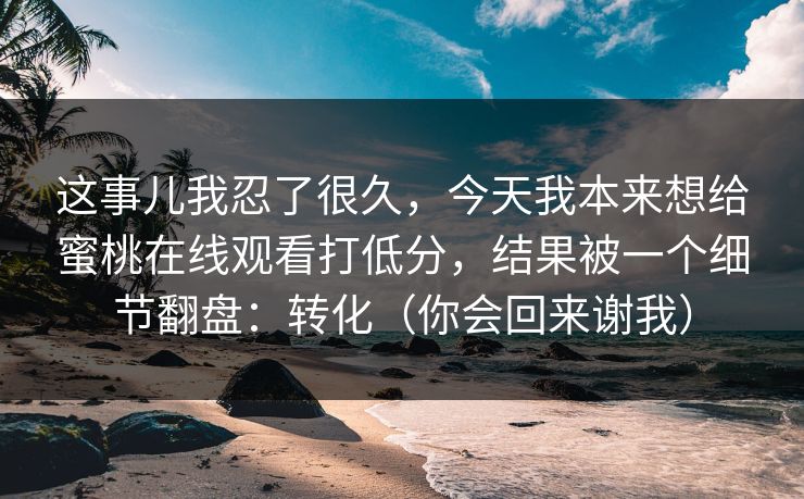 这事儿我忍了很久，今天我本来想给蜜桃在线观看打低分，结果被一个细节翻盘：转化（你会回来谢我）