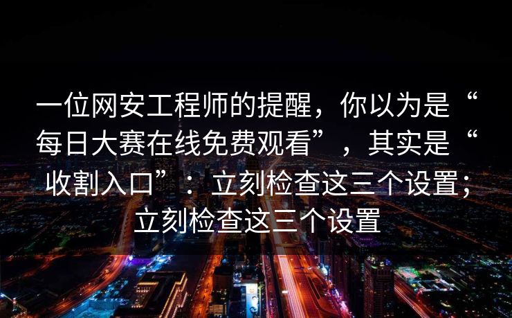 一位网安工程师的提醒，你以为是“每日大赛在线免费观看”，其实是“收割入口”：立刻检查这三个设置；立刻检查这三个设置