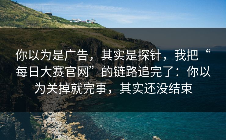 你以为是广告，其实是探针，我把“每日大赛官网”的链路追完了：你以为关掉就完事，其实还没结束