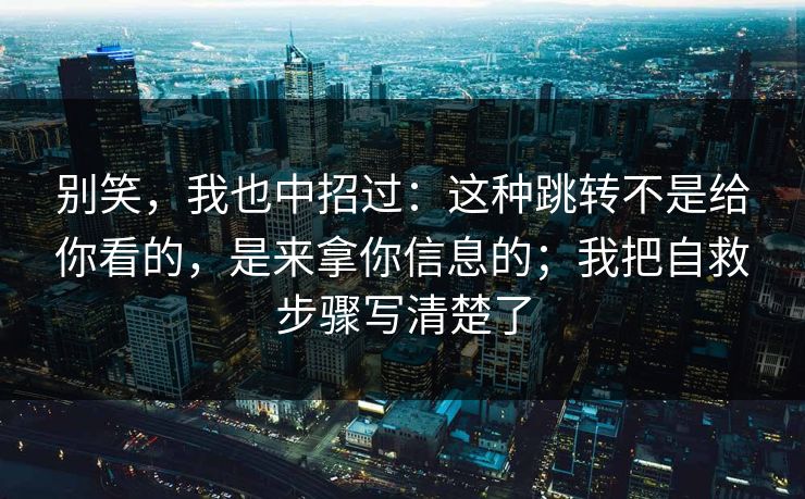 别笑，我也中招过：这种跳转不是给你看的，是来拿你信息的；我把自救步骤写清楚了
