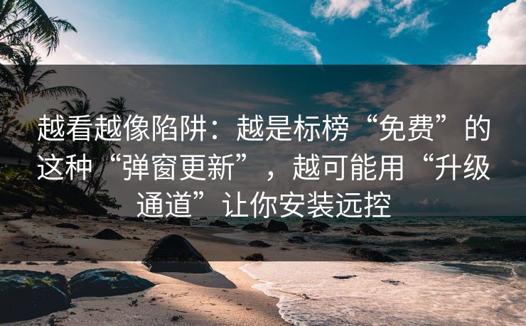 越看越像陷阱：越是标榜“免费”的这种“弹窗更新”，越可能用“升级通道”让你安装远控