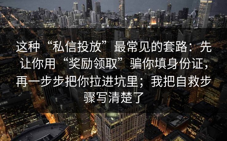 这种“私信投放”最常见的套路：先让你用“奖励领取”骗你填身份证，再一步步把你拉进坑里；我把自救步骤写清楚了