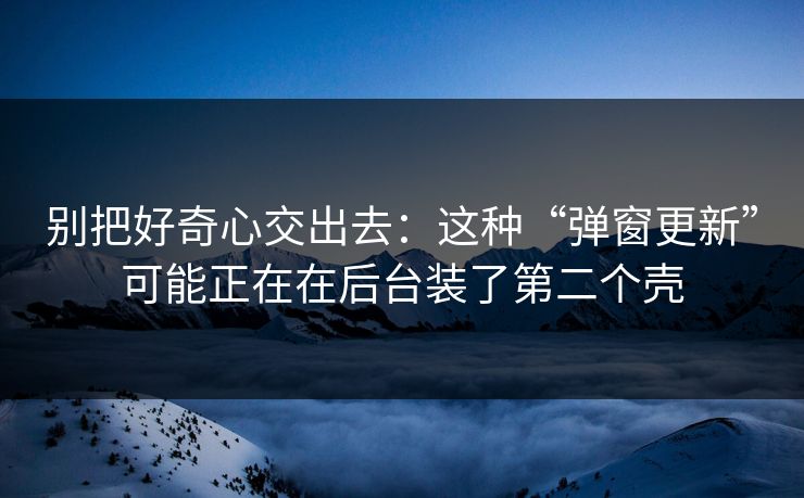 别把好奇心交出去：这种“弹窗更新”可能正在在后台装了第二个壳