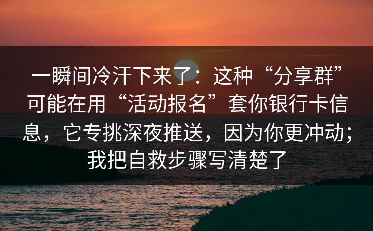 一瞬间冷汗下来了：这种“分享群”可能在用“活动报名”套你银行卡信息，它专挑深夜推送，因为你更冲动；我把自救步骤写清楚了