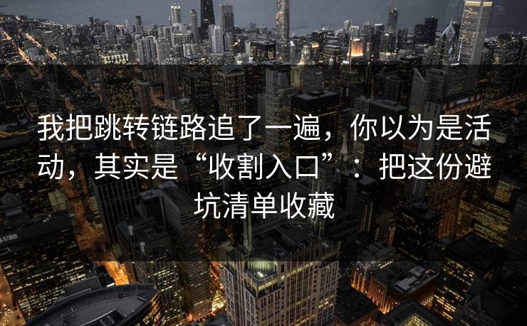 我把跳转链路追了一遍，你以为是活动，其实是“收割入口”：把这份避坑清单收藏