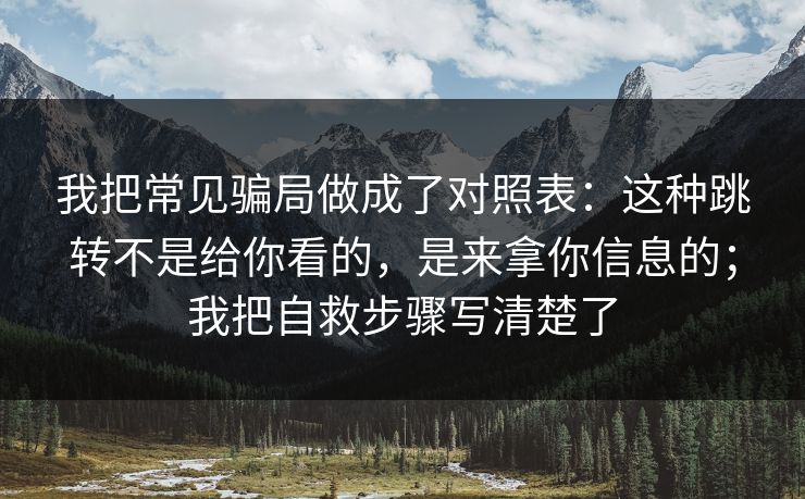 我把常见骗局做成了对照表：这种跳转不是给你看的，是来拿你信息的；我把自救步骤写清楚了