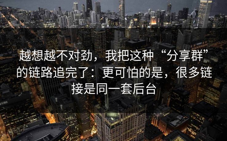 越想越不对劲，我把这种“分享群”的链路追完了：更可怕的是，很多链接是同一套后台