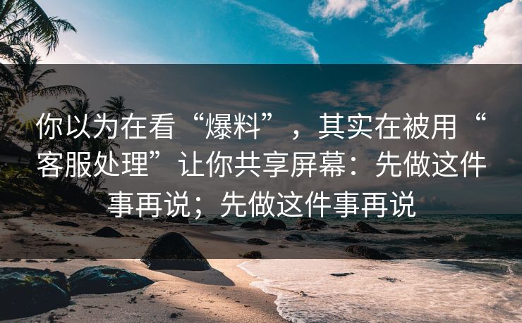 你以为在看“爆料”，其实在被用“客服处理”让你共享屏幕：先做这件事再说；先做这件事再说