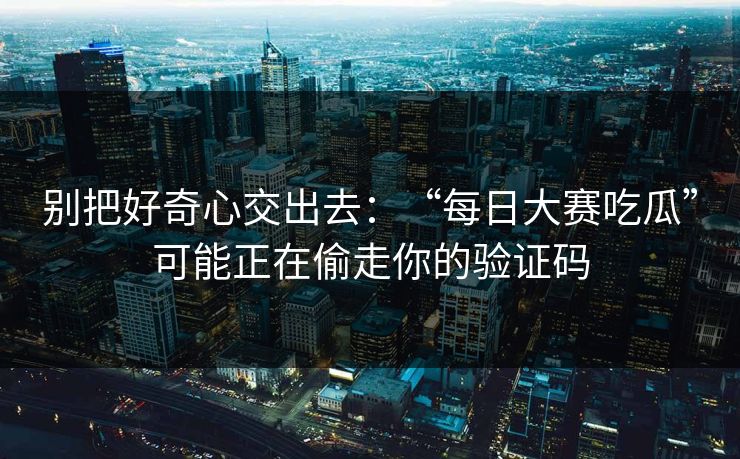 别把好奇心交出去：“每日大赛吃瓜”可能正在偷走你的验证码