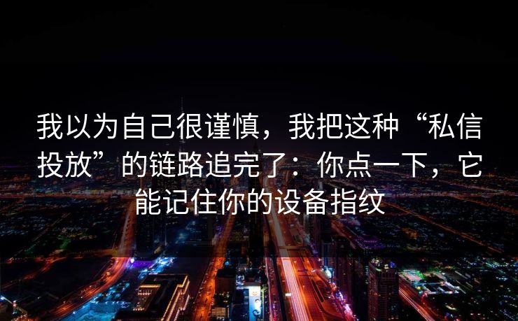 我以为自己很谨慎，我把这种“私信投放”的链路追完了：你点一下，它能记住你的设备指纹