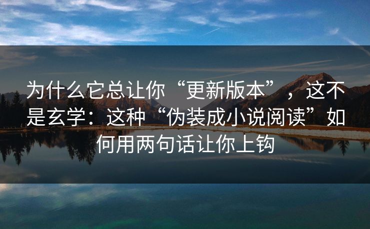 为什么它总让你“更新版本”，这不是玄学：这种“伪装成小说阅读”如何用两句话让你上钩