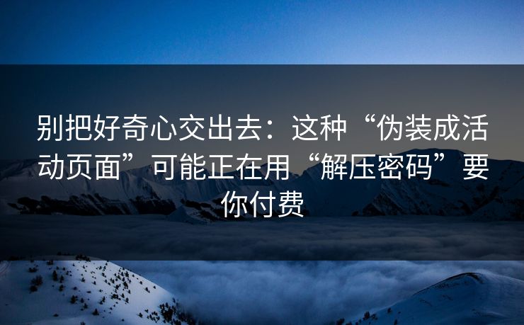 别把好奇心交出去：这种“伪装成活动页面”可能正在用“解压密码”要你付费
