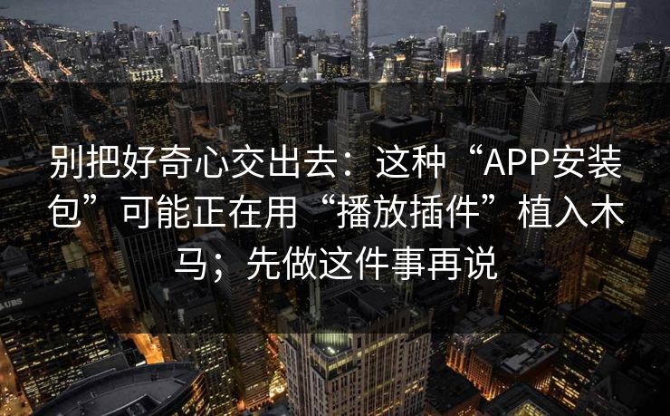 别把好奇心交出去：这种“APP安装包”可能正在用“播放插件”植入木马；先做这件事再说