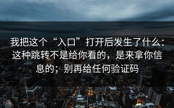 我把这个“入口”打开后发生了什么：这种跳转不是给你看的，是来拿你信息的；别再给任何验证码