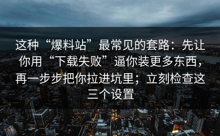 这种“爆料站”最常见的套路：先让你用“下载失败”逼你装更多东西，再一步步把你拉进坑里；立刻检查这三个设置