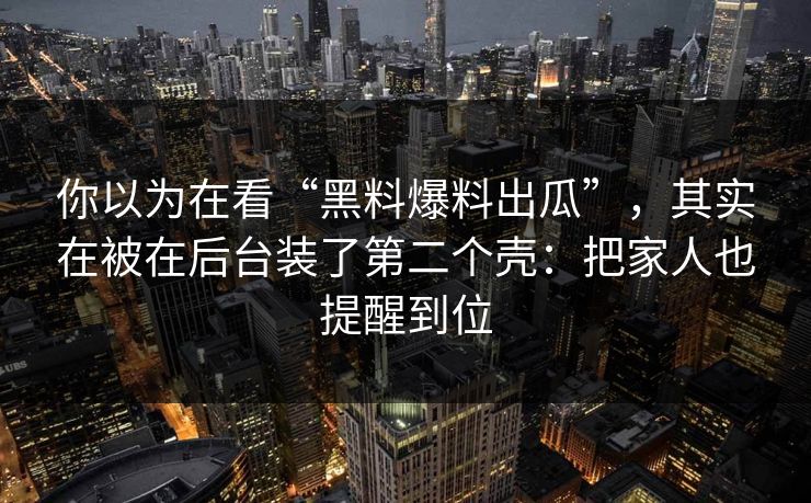 你以为在看“黑料爆料出瓜”，其实在被在后台装了第二个壳：把家人也提醒到位