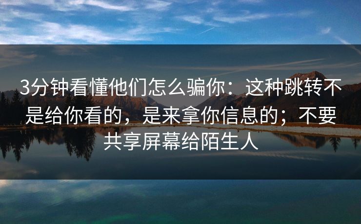 3分钟看懂他们怎么骗你：这种跳转不是给你看的，是来拿你信息的；不要共享屏幕给陌生人