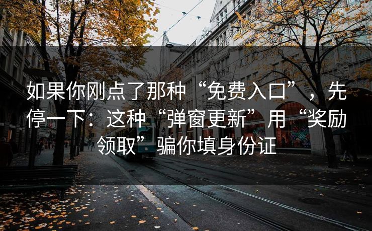 如果你刚点了那种“免费入口”，先停一下：这种“弹窗更新”用“奖励领取”骗你填身份证