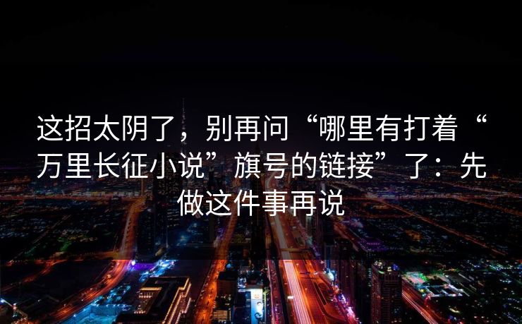 这招太阴了，别再问“哪里有打着“万里长征小说”旗号的链接”了：先做这件事再说