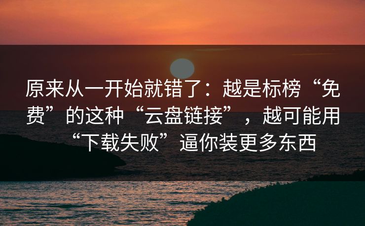 原来从一开始就错了：越是标榜“免费”的这种“云盘链接”，越可能用“下载失败”逼你装更多东西