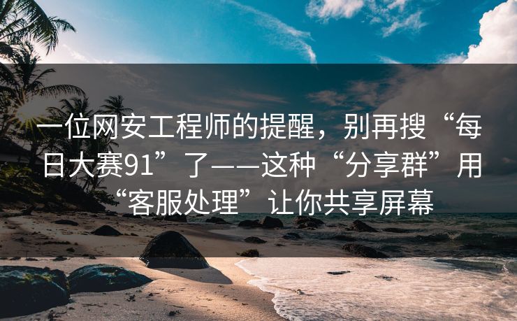 一位网安工程师的提醒，别再搜“每日大赛91”了——这种“分享群”用“客服处理”让你共享屏幕