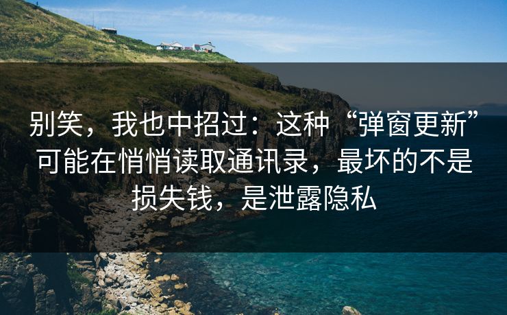 别笑，我也中招过：这种“弹窗更新”可能在悄悄读取通讯录，最坏的不是损失钱，是泄露隐私