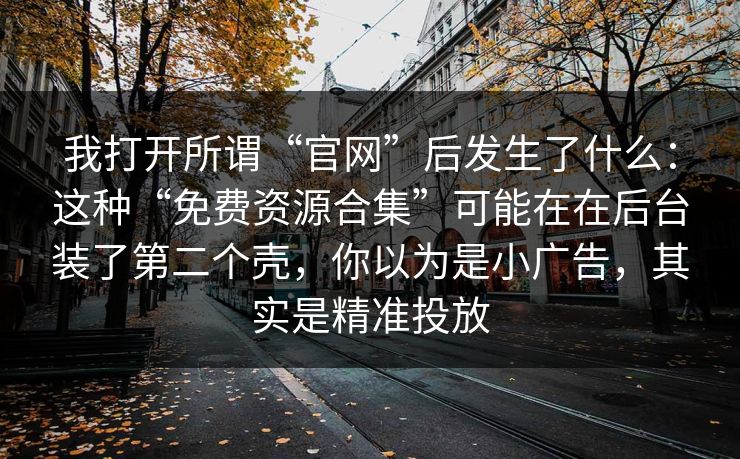 我打开所谓“官网”后发生了什么：这种“免费资源合集”可能在在后台装了第二个壳，你以为是小广告，其实是精准投放