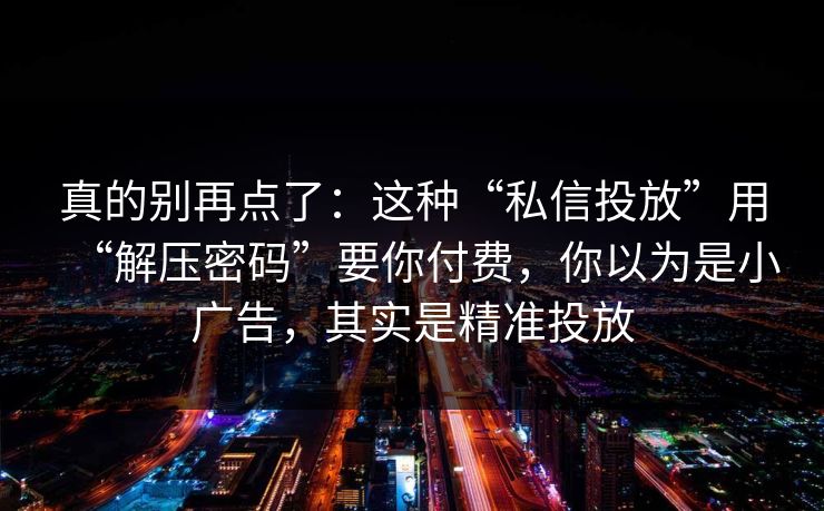 真的别再点了:这种“私信投放”用“解压密码”要你付费,你以为是小广告,其实是精准投放 真的别再点了:这种“私信投放”用“解压密码”要你付费,你以为是小广告,其实是精准投放