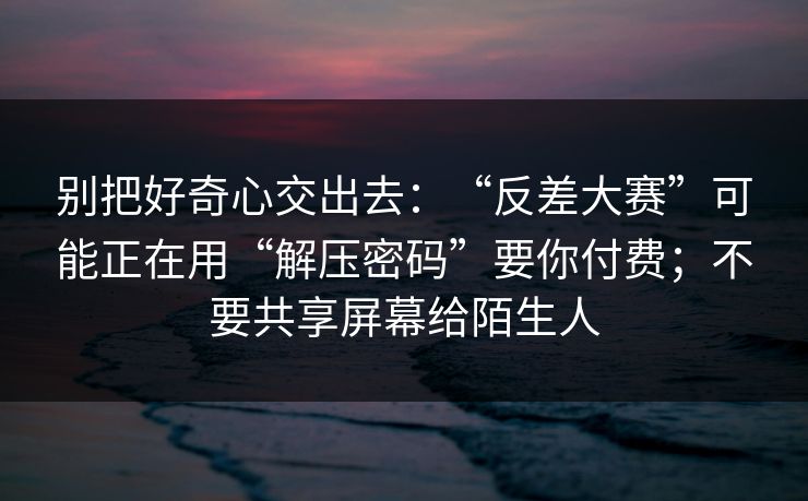 别把好奇心交出去:“反差大赛”可能正在用“解压密码”要你付费;不要共享屏幕给陌生人 别把好奇心交出去:“反差大赛”可能正在用“解压密码”要你付费;不要共享屏幕给陌生人