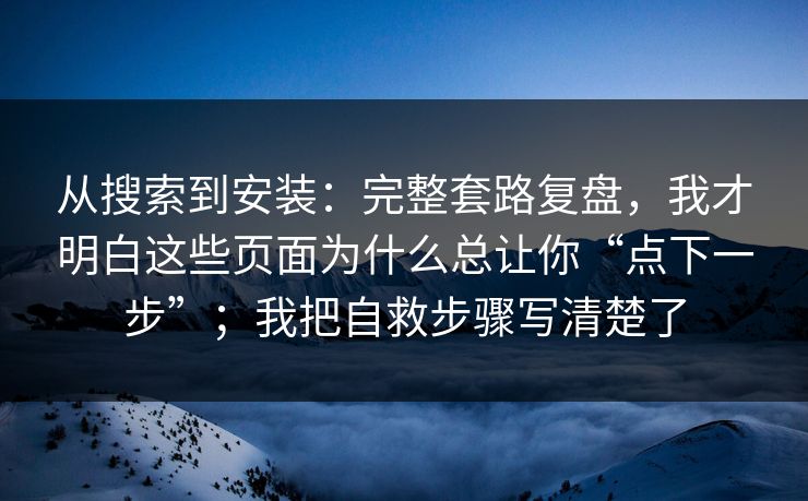 从搜索到安装：完整套路复盘，我才明白这些页面为什么总让你“点下一步”；我把自救步骤写清楚了