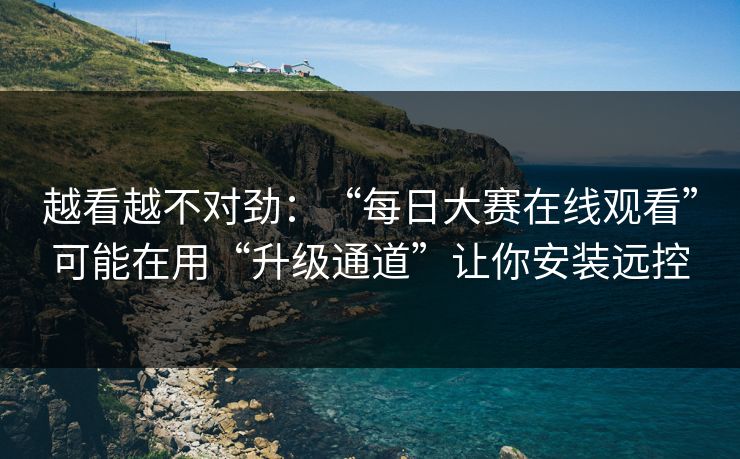 越看越不对劲：“每日大赛在线观看”可能在用“升级通道”让你安装远控
